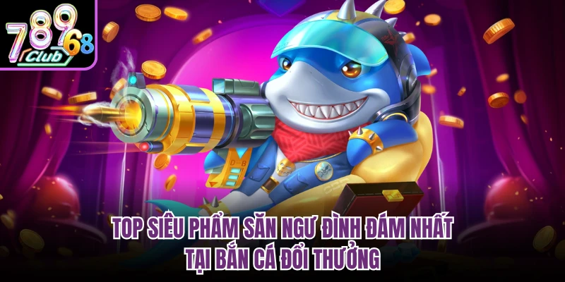 Bắn Cá Đổi Thưởng 789CLUB - Hành Trình Chinh Phục Đại Dương Top siêu phẩm săn ngư đình đám nhất tại bắn cá đổi thưởng